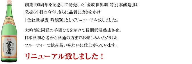 創業200周年を記念して発売した｢金紋世界鷹 特別本醸造｣は発売6年目の今年、さらに品質に磨きをかけ｢金紋世界鷹 吟醸50｣としてリニューアル致しました。大吟醸と同様の手間ひまをかけて長期低温熟成させ、日本酒初心者から酒通の方までお楽しみいただけるフルーティーで飲み易い味わいに仕上がっています。