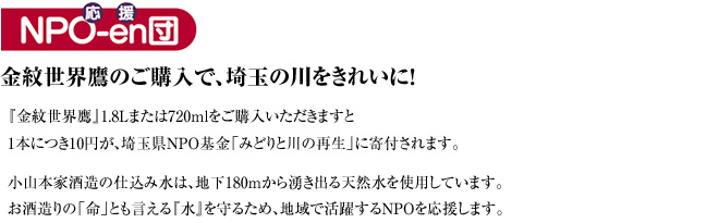 金紋世界鷹のご購入で、埼玉の川をきれいに！『金紋世界鷹』1.8Lまたは720mlをご購入いただきますと1本につき10円が、埼玉県NPO基金「みどりと川の再生」に寄付されます。小山本家酒造の仕込み水は、地下180mから湧き出る天然水を使用しています。お酒造りの「命」とも言える『水』を守るため、地域で活躍するNPOを応援します。